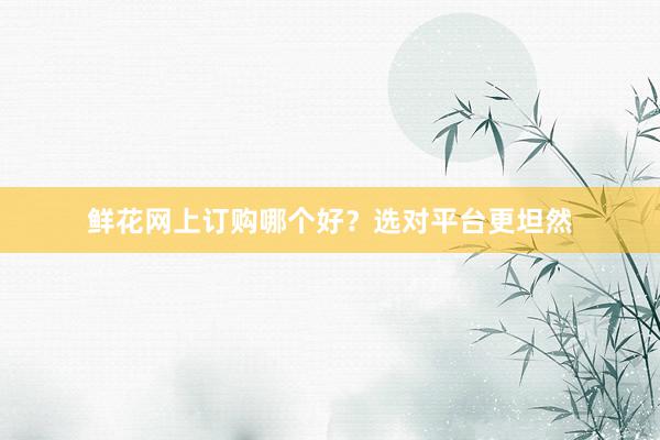 鲜花网上订购哪个好？选对平台更坦然
