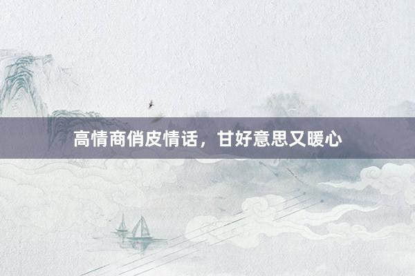 高情商俏皮情话，甘好意思又暖心